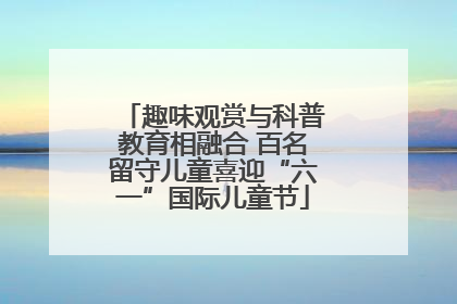 趣味观赏与科普教育相融合 百名留守儿童喜迎“六一”国际儿童节