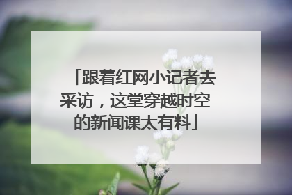 跟着红网小记者去采访，这堂穿越时空的新闻课太有料