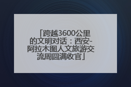 跨越3600公里的文明对话：西安-阿拉木图人文旅游交流周圆满收官
