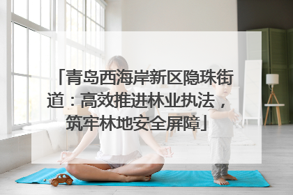 青岛西海岸新区隐珠街道：高效推进林业执法，筑牢林地安全屏障