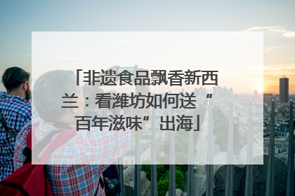非遗食品飘香新西兰：看潍坊如何送“百年滋味”出海