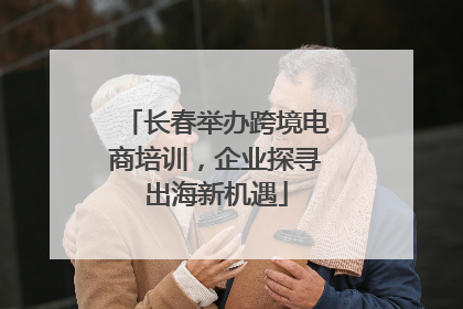 长春举办跨境电商培训，企业探寻出海新机遇