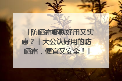防晒霜哪款好用又实惠？十大公认好用的防晒霜，便宜又安全！