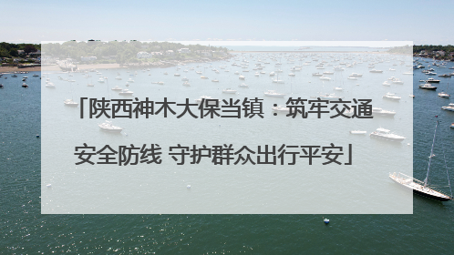 陕西神木大保当镇：筑牢交通安全防线 守护群众出行平安