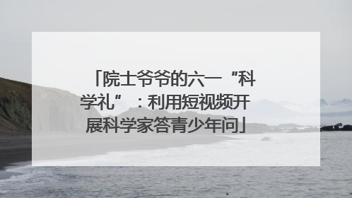 院士爷爷的六一“科学礼”：利用短视频开展科学家答青少年问