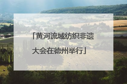 黄河流域纺织非遗大会在德州举行