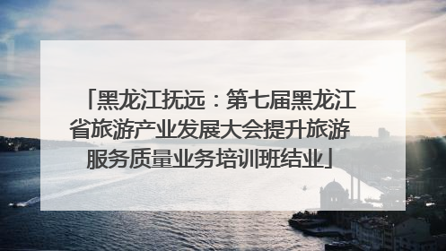 黑龙江抚远：第七届黑龙江省旅游产业发展大会提升旅游服务质量业务培训班结业