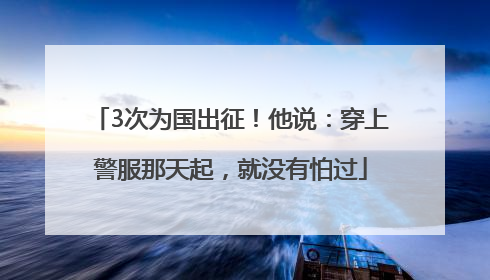 3次为国出征！他说：穿上警服那天起，就没有怕过