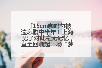 15cm咖啡勺被遗忘腹中半年！上海男子对此毫无记忆，直至回溯起一场“梦境”般的经历