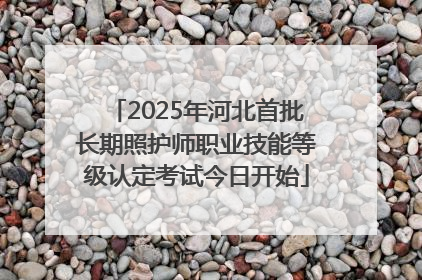 2025年河北首批长期照护师职业技能等级认定考试今日开始