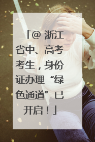 @ 浙江省中、高考考生，身份证办理“绿色通道”已开启！